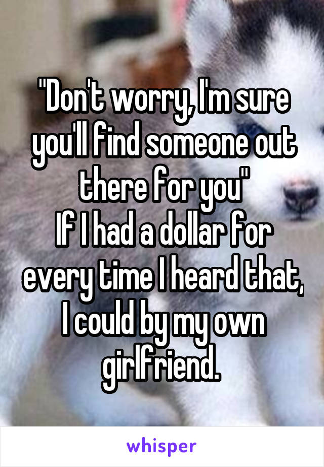 "Don't worry, I'm sure you'll find someone out there for you"
If I had a dollar for every time I heard that, I could by my own girlfriend. 