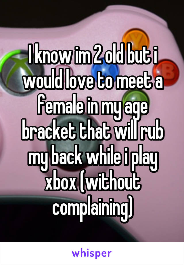 I know im 2 old but i would love to meet a female in my age bracket that will rub my back while i play xbox (without complaining)