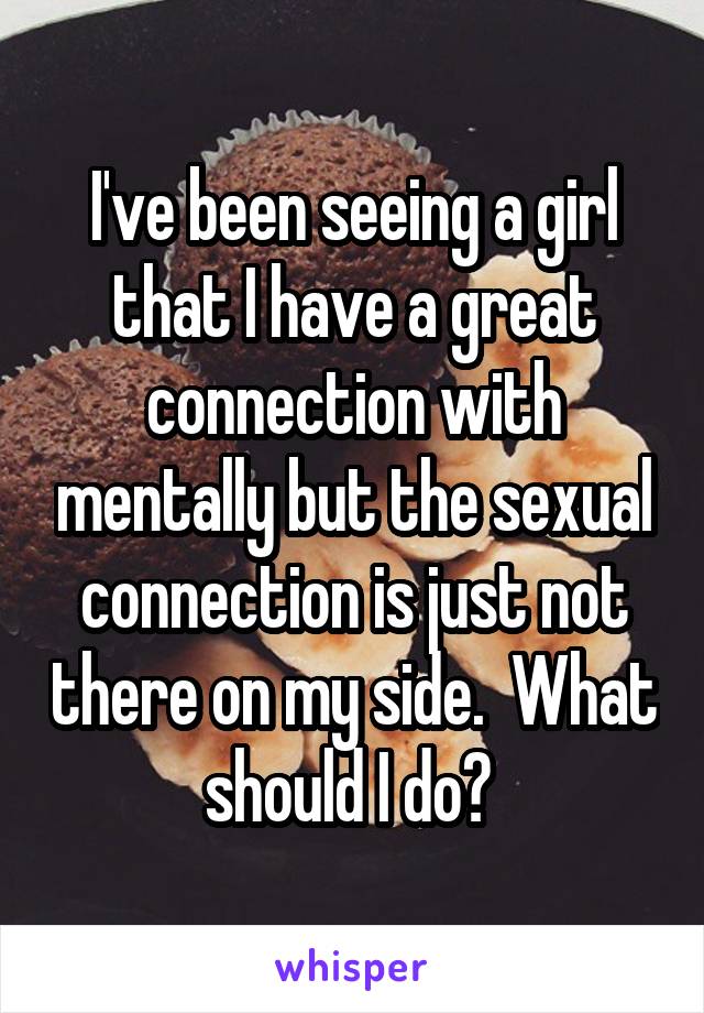 I've been seeing a girl that I have a great connection with mentally but the sexual connection is just not there on my side.  What should I do? 