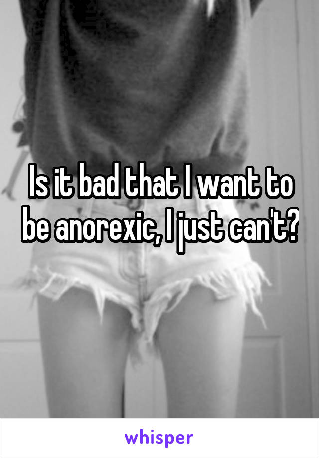 Is it bad that I want to be anorexic, I just can't?
