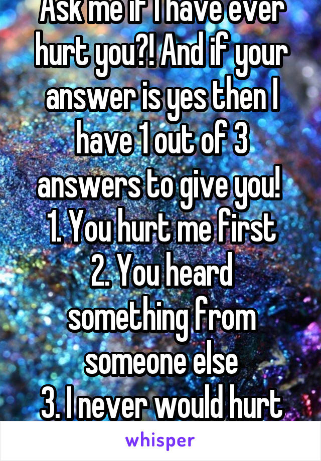 Ask me if I have ever hurt you?! And if your answer is yes then I have 1 out of 3 answers to give you! 
1. You hurt me first
2. You heard something from someone else
3. I never would hurt you! 