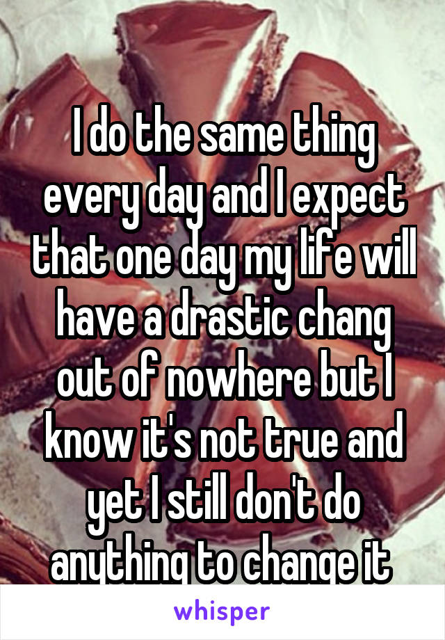 
I do the same thing every day and I expect that one day my life will have a drastic chang out of nowhere but I know it's not true and yet I still don't do anything to change it 