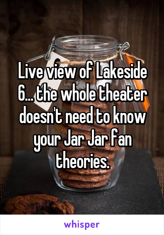 Live view of Lakeside 6... the whole theater doesn't need to know your Jar Jar fan theories.