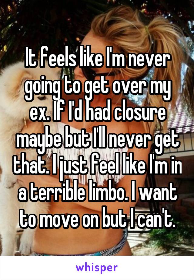 It feels like I'm never going to get over my ex. If I'd had closure maybe but I'll never get that. I just feel like I'm in a terrible limbo. I want to move on but I can't.