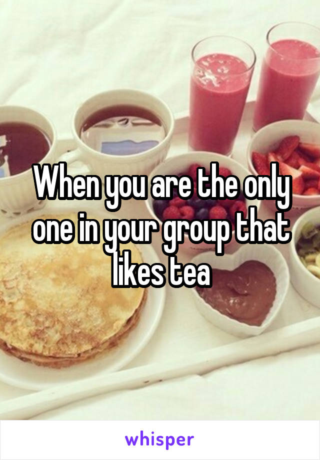 When you are the only one in your group that likes tea