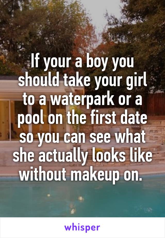 If your a boy you should take your girl to a waterpark or a pool on the first date so you can see what she actually looks like without makeup on. 