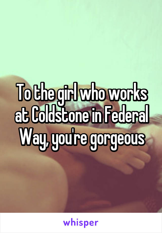 To the girl who works at Coldstone in Federal Way, you're gorgeous