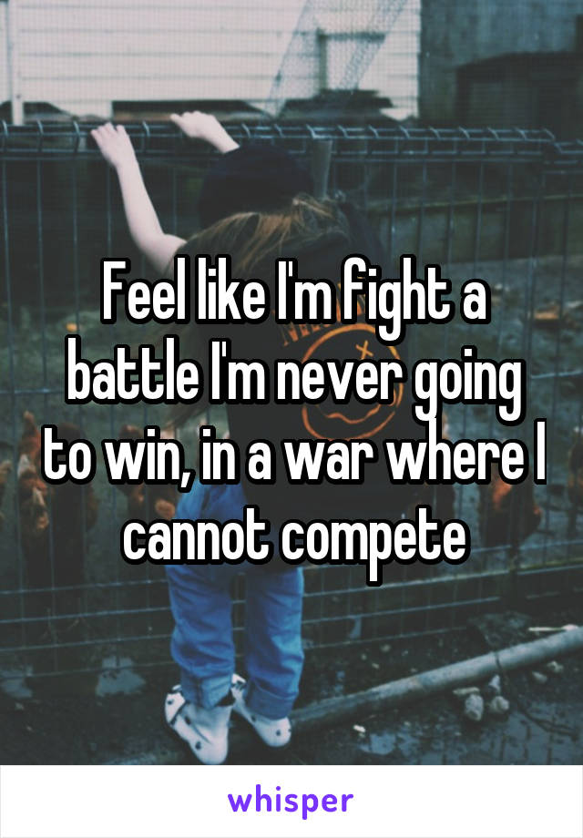 Feel like I'm fight a battle I'm never going to win, in a war where I cannot compete