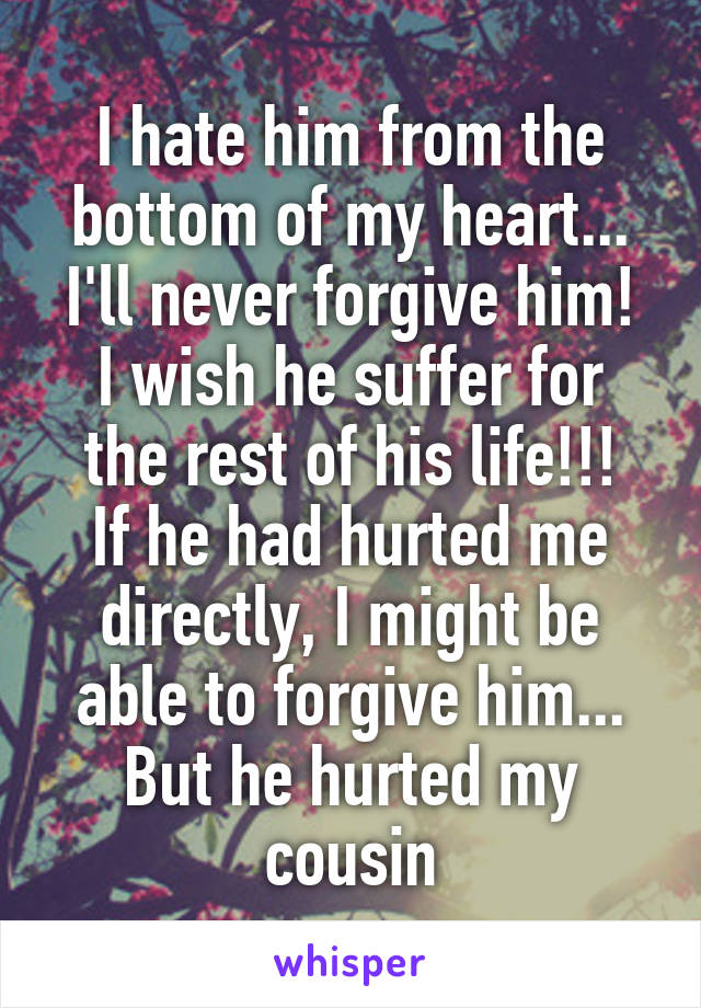 I hate him from the bottom of my heart...
I'll never forgive him!
I wish he suffer for the rest of his life!!!
If he had hurted me directly, I might be able to forgive him...
But he hurted my cousin