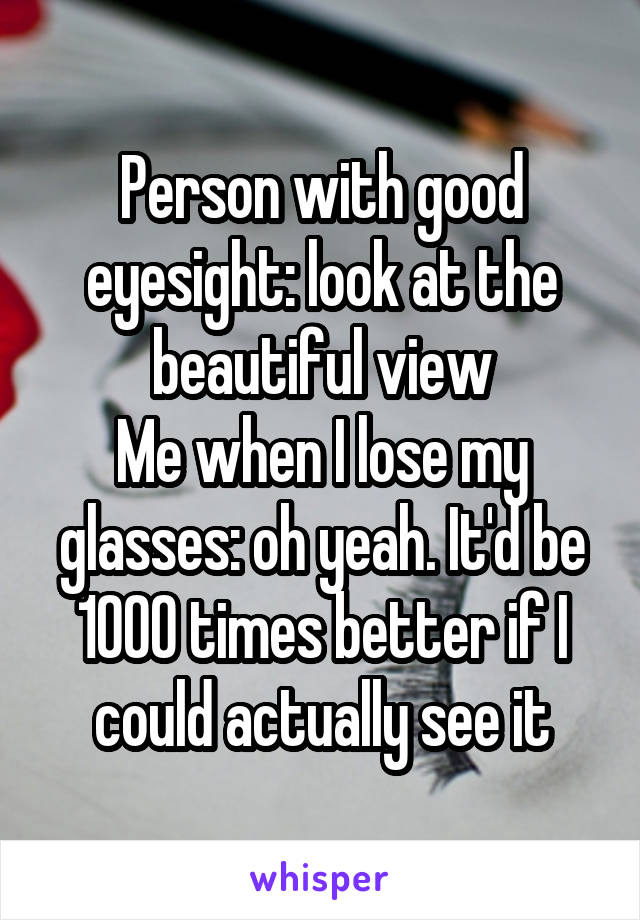 Person with good eyesight: look at the beautiful view
Me when I lose my glasses: oh yeah. It'd be 1000 times better if I could actually see it