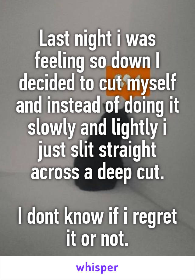 Last night i was feeling so down I decided to cut myself and instead of doing it slowly and lightly i just slit straight across a deep cut.

I dont know if i regret it or not.