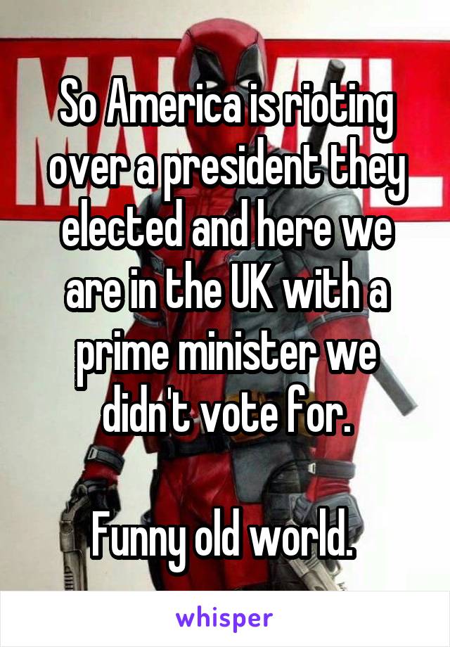 So America is rioting over a president they elected and here we are in the UK with a prime minister we didn't vote for.

Funny old world. 