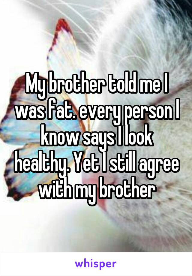 My brother told me I was fat. every person I know says I look healthy. Yet I still agree with my brother