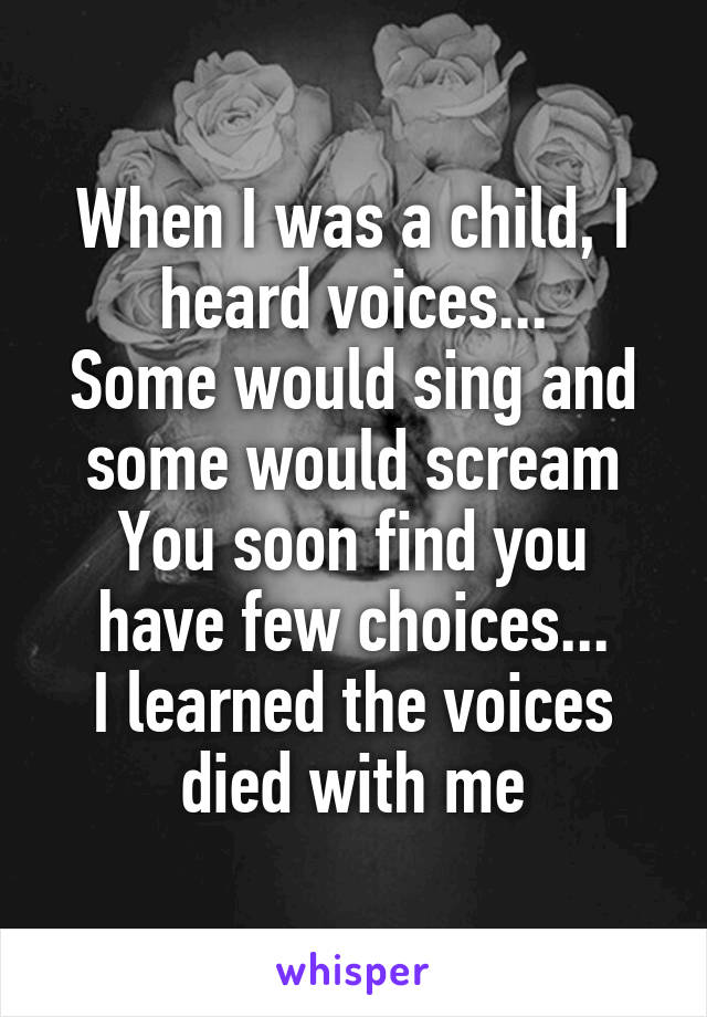 When I was a child, I heard voices...
Some would sing and some would scream
You soon find you have few choices...
I learned the voices died with me