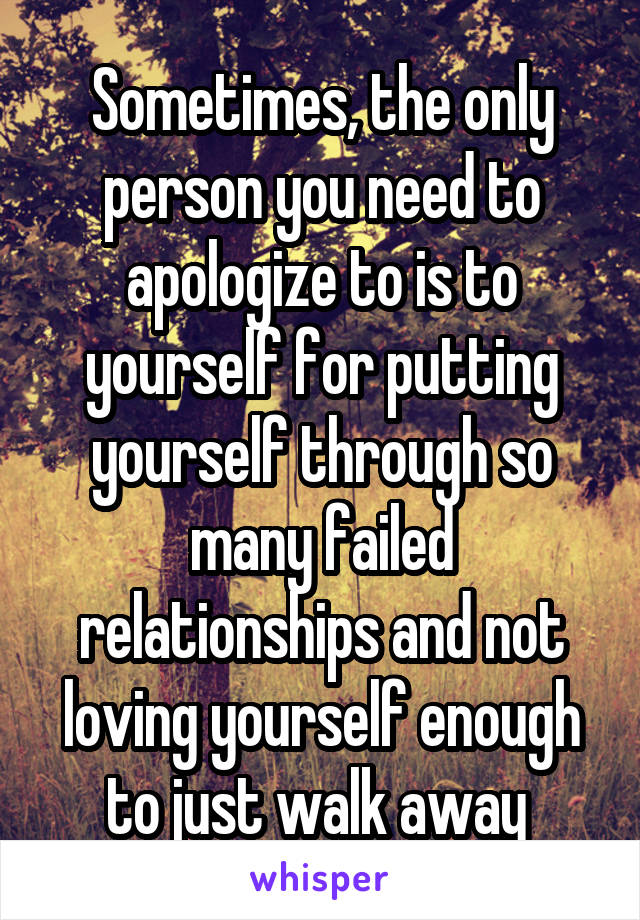 Sometimes, the only person you need to apologize to is to yourself for putting yourself through so many failed relationships and not loving yourself enough to just walk away 