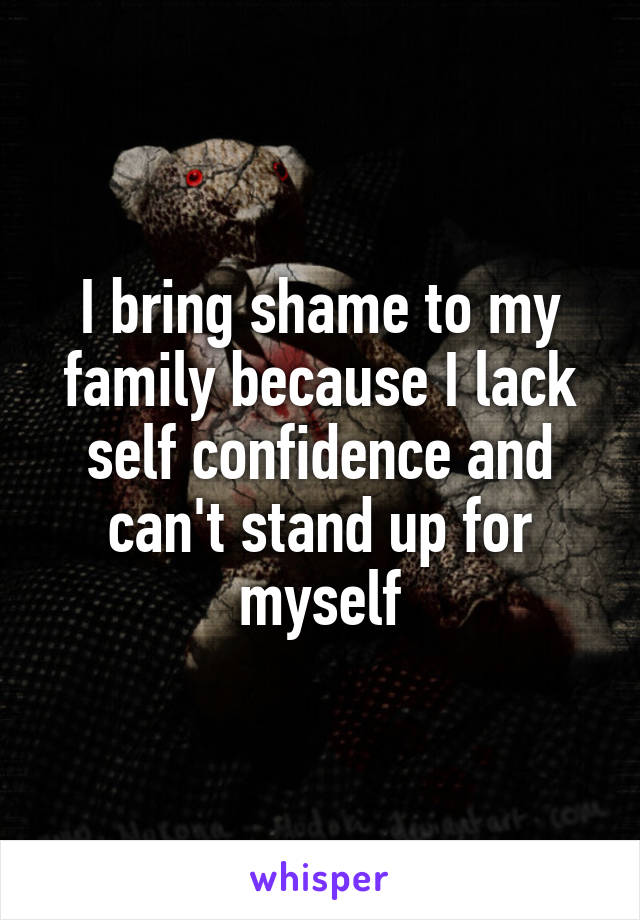 I bring shame to my family because I lack self confidence and can't stand up for myself