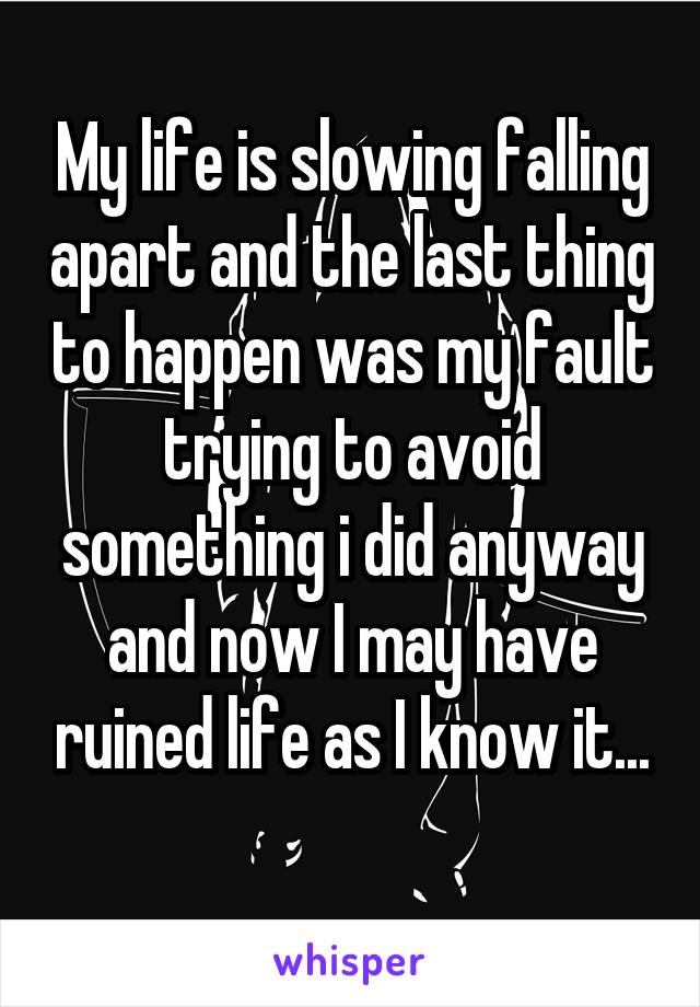 My life is slowing falling apart and the last thing to happen was my fault trying to avoid something i did anyway and now I may have ruined life as I know it...
