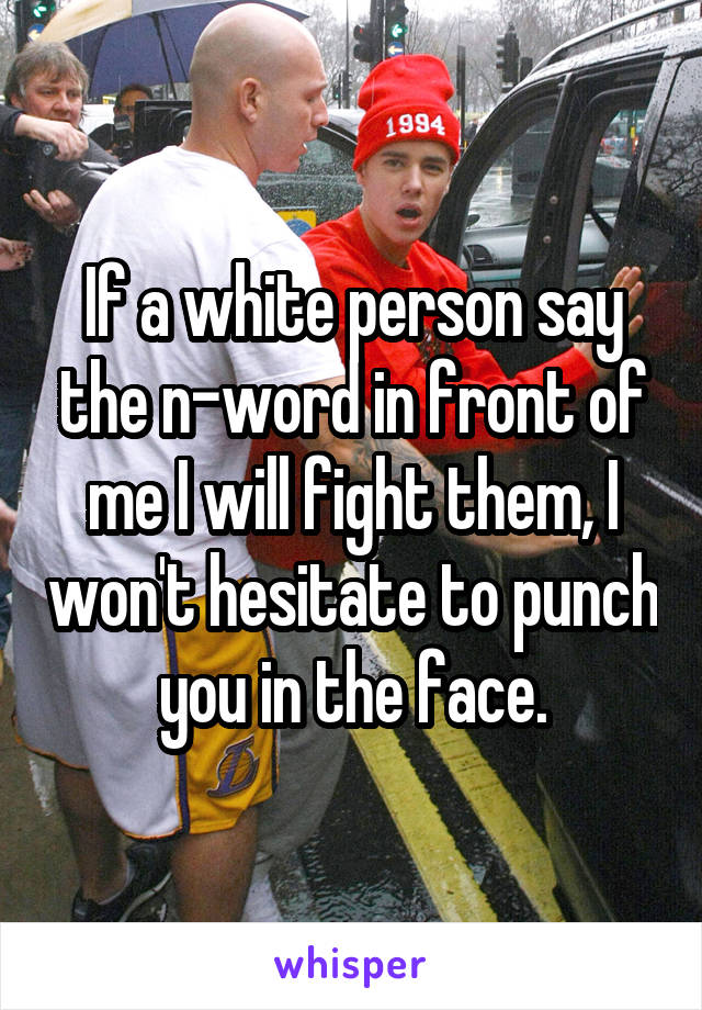 If a white person say the n-word in front of me I will fight them, I won't hesitate to punch you in the face.