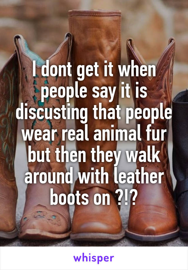 I dont get it when people say it is discusting that people wear real animal fur but then they walk around with leather boots on ?!?