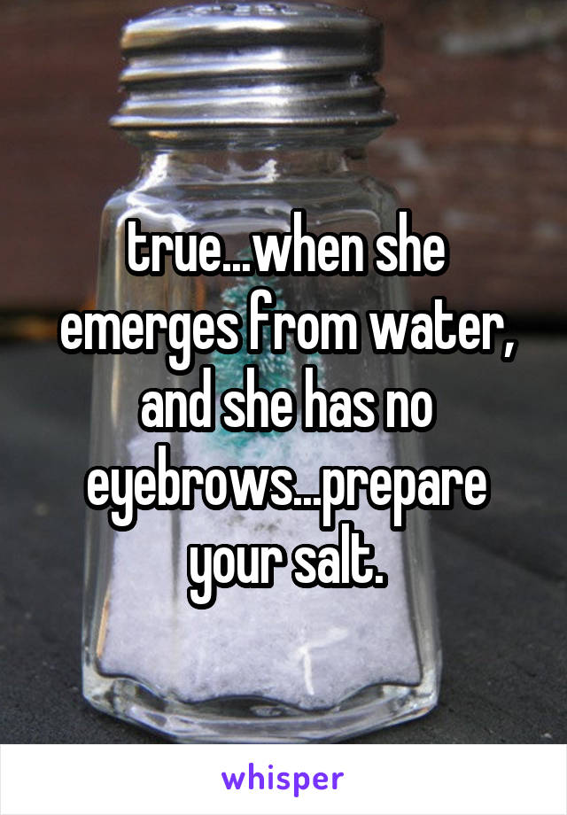 true...when she emerges from water, and she has no eyebrows...prepare your salt.