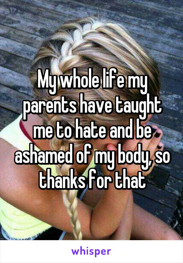 My whole life my parents have taught me to hate and be ashamed of my body, so thanks for that