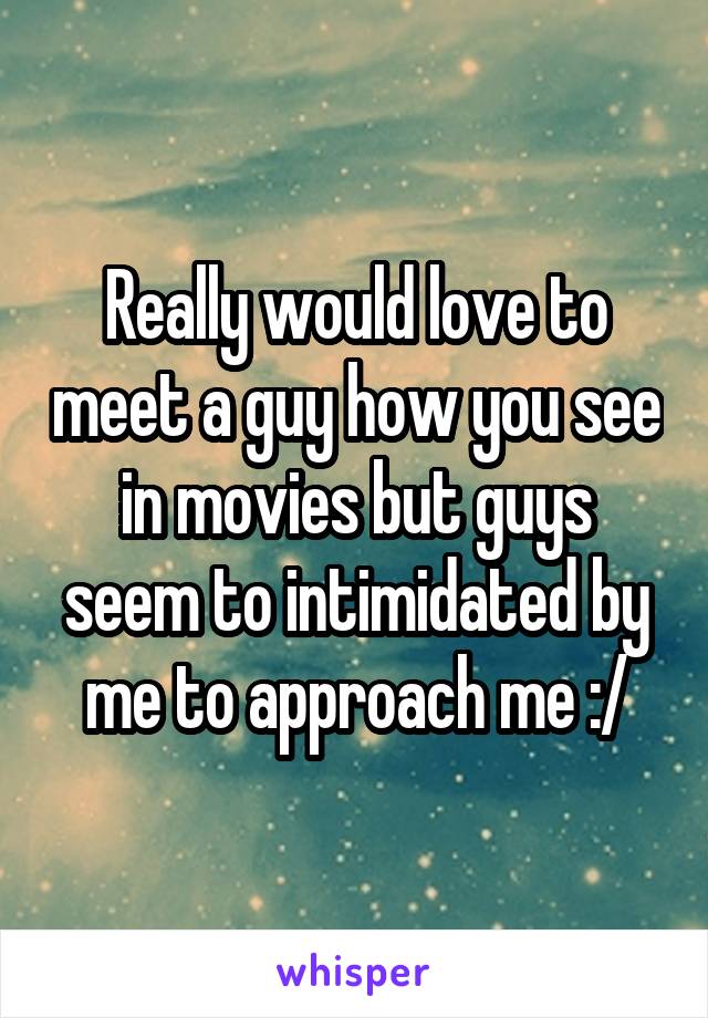 Really would love to meet a guy how you see in movies but guys seem to intimidated by me to approach me :/