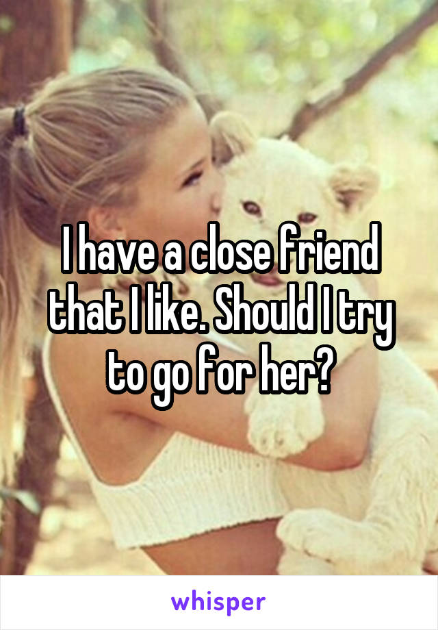 I have a close friend that I like. Should I try to go for her?