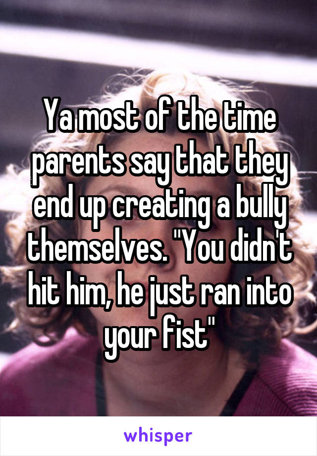 Ya most of the time parents say that they end up creating a bully themselves. "You didn't hit him, he just ran into your fist"