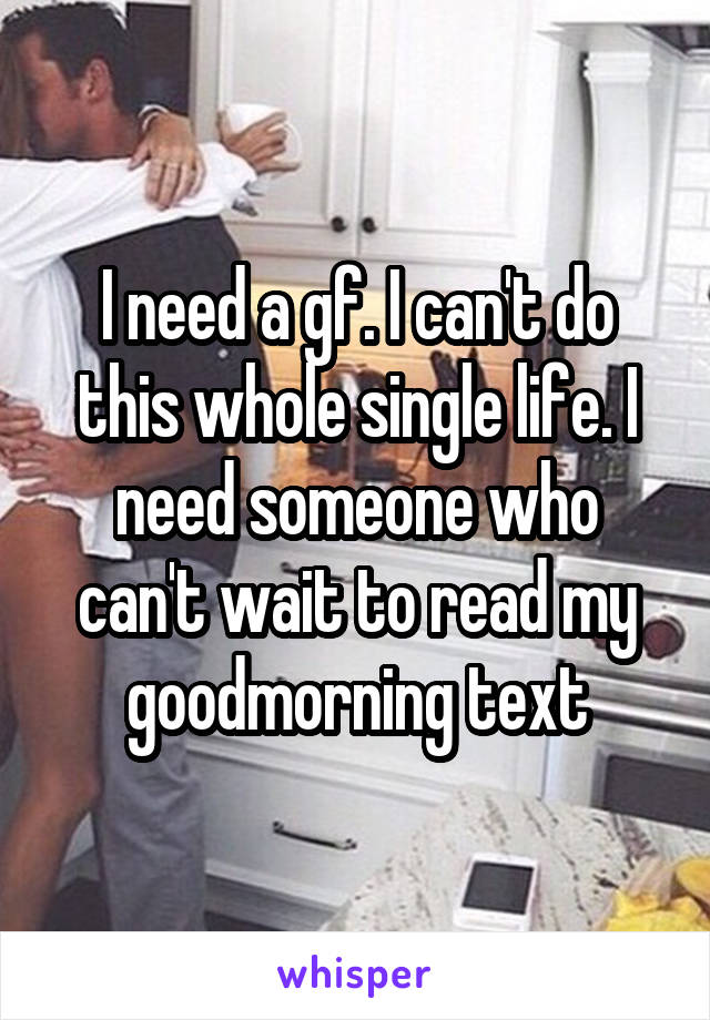 I need a gf. I can't do this whole single life. I need someone who can't wait to read my goodmorning text