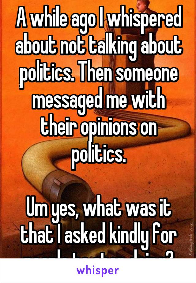 A while ago I whispered about not talking about politics. Then someone messaged me with their opinions on politics.

Um yes, what was it that I asked kindly for people to stop doing?