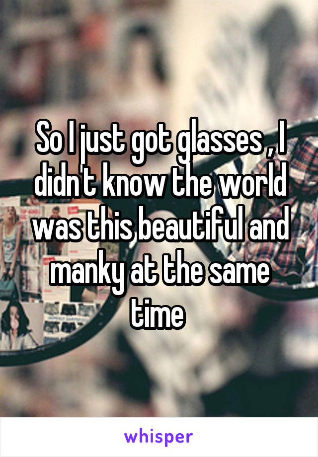 So I just got glasses , I didn't know the world was this beautiful and manky at the same time 