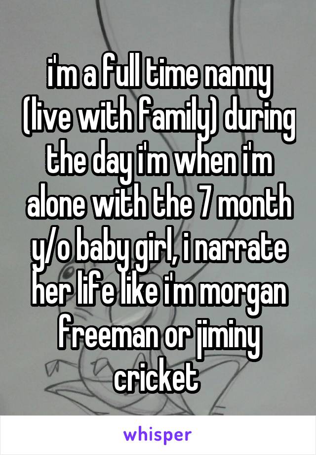 i'm a full time nanny (live with family) during the day i'm when i'm alone with the 7 month y/o baby girl, i narrate her life like i'm morgan freeman or jiminy cricket 