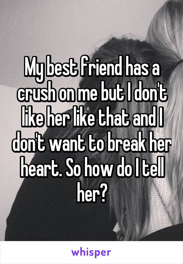 My best friend has a crush on me but I don't like her like that and I don't want to break her heart. So how do I tell her?