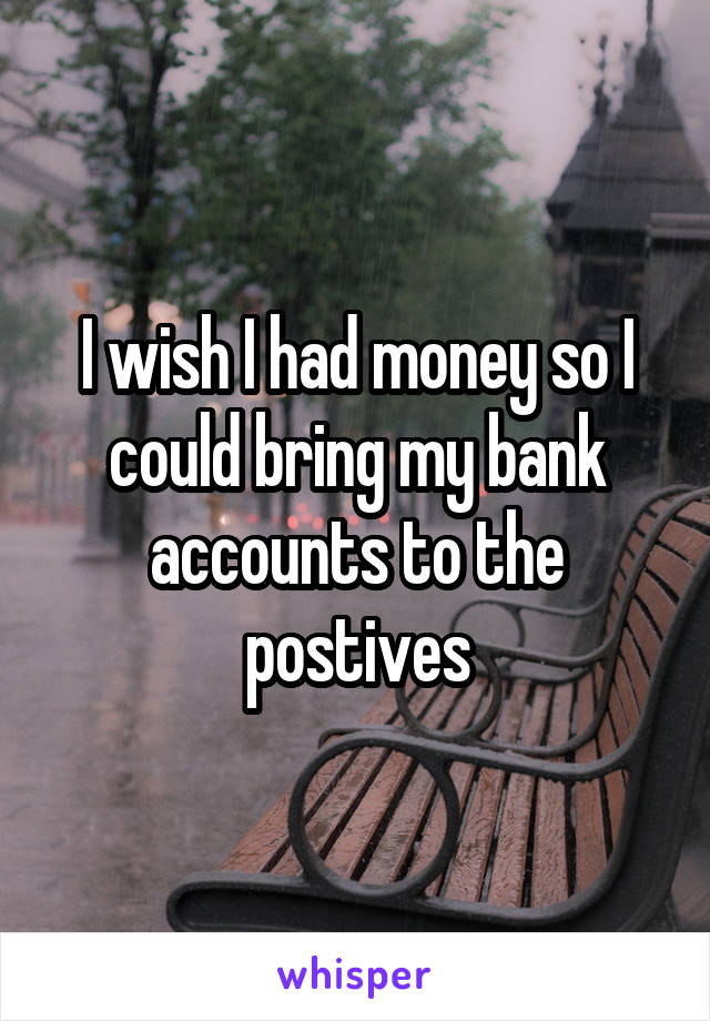 I wish I had money so I could bring my bank accounts to the postives