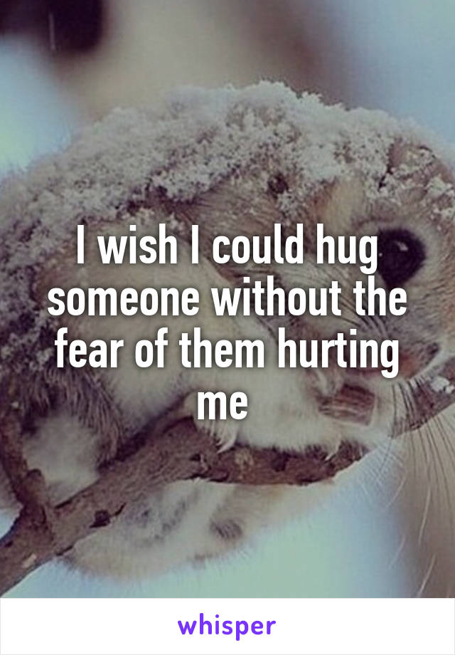 I wish I could hug someone without the fear of them hurting me 