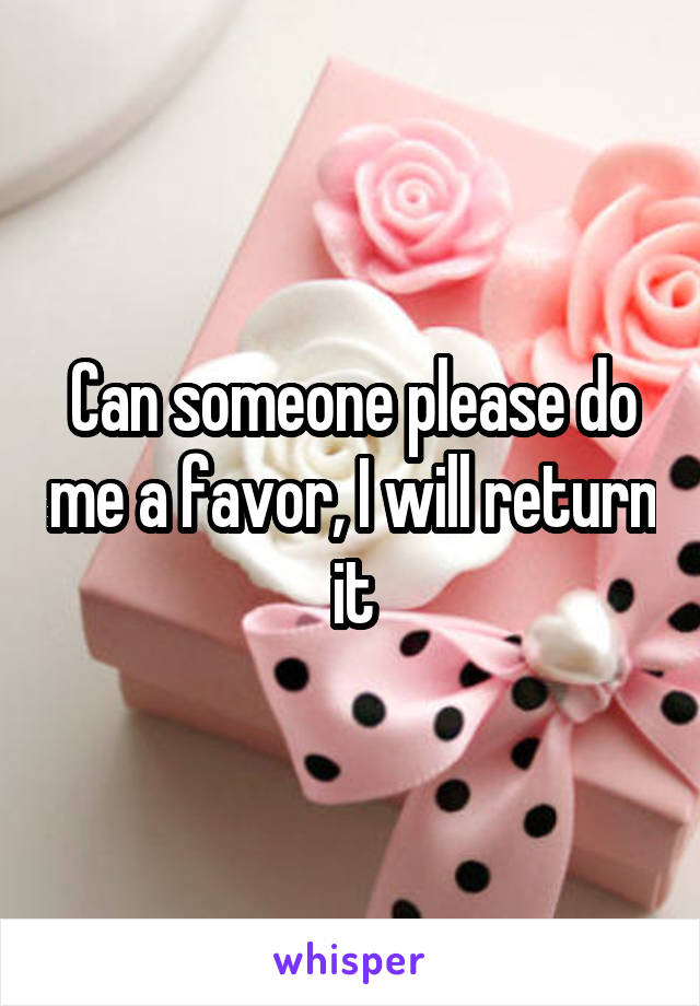 Can someone please do me a favor, I will return it