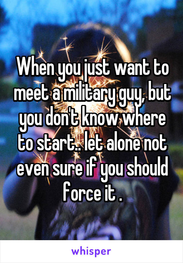 When you just want to meet a military guy, but you don't know where to start.. let alone not even sure if you should force it .