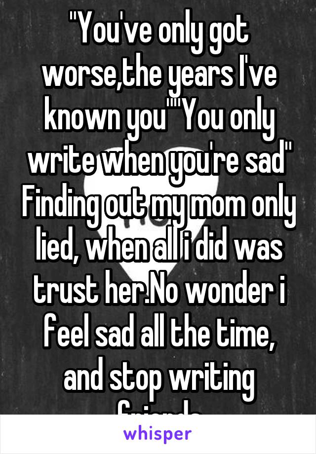 "You've only got worse,the years I've known you""You only write when you're sad" Finding out my mom only lied, when all i did was trust her.No wonder i feel sad all the time, and stop writing friends