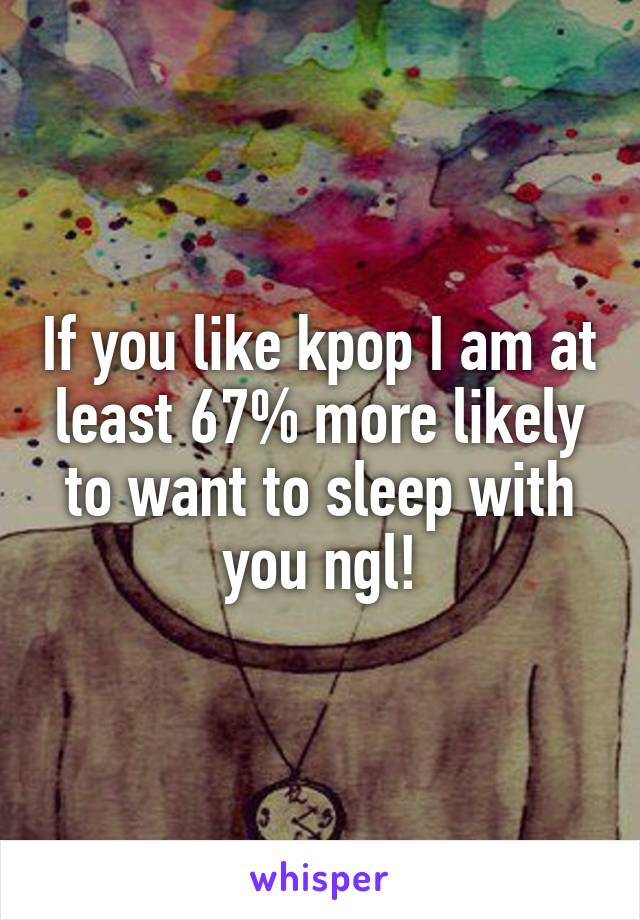 If you like kpop I am at least 67% more likely to want to sleep with you ngl!