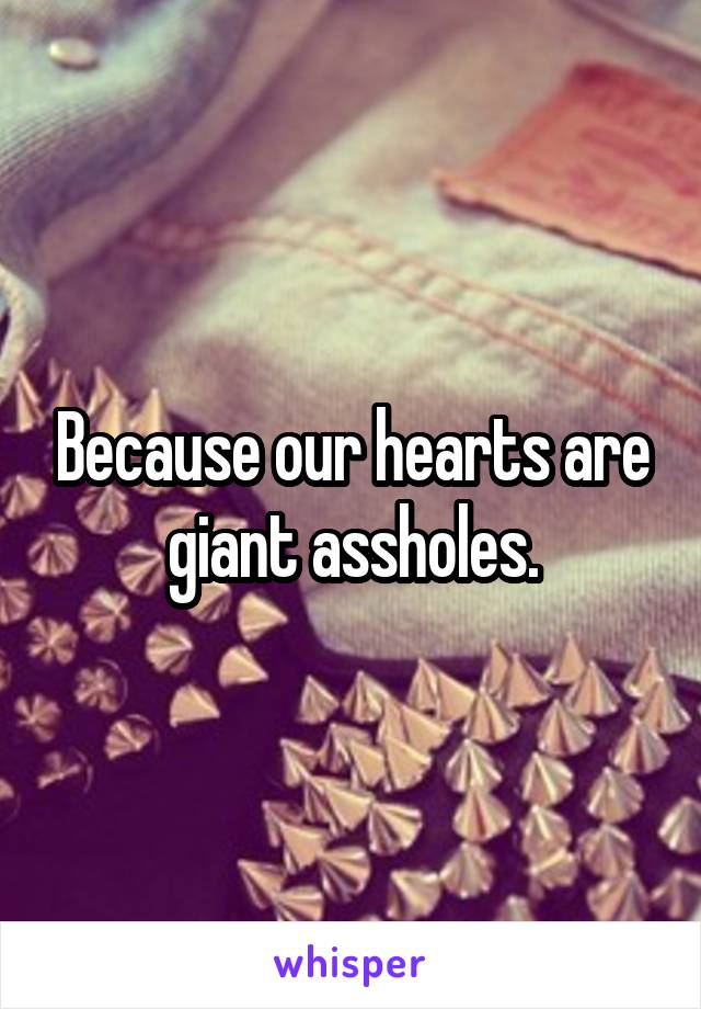 Because our hearts are giant assholes.