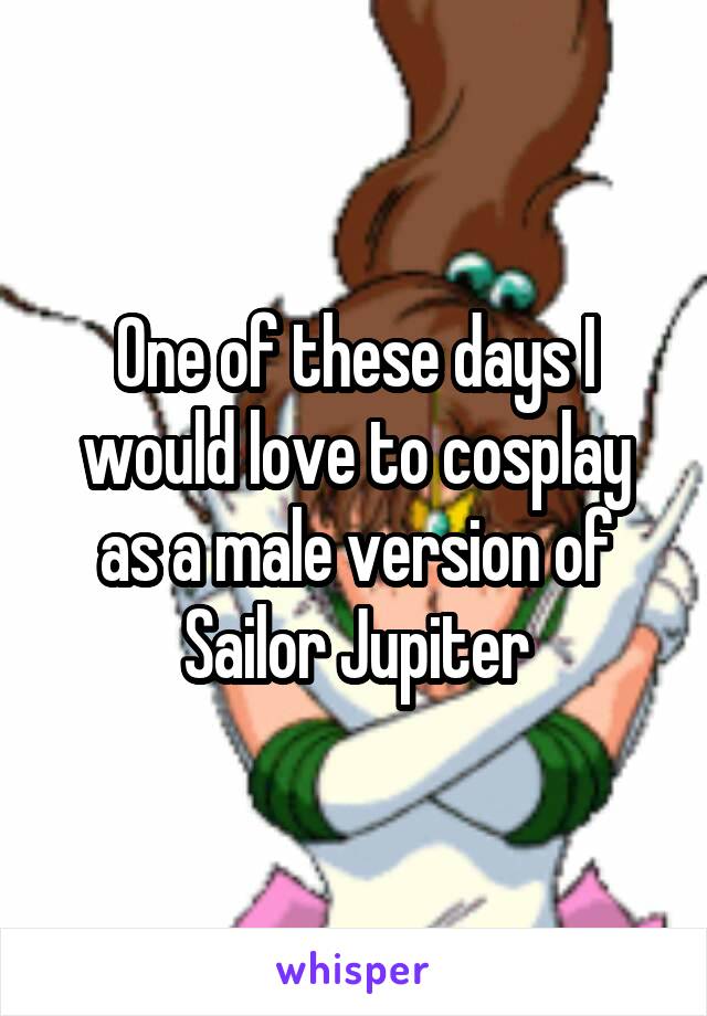 One of these days I would love to cosplay as a male version of Sailor Jupiter