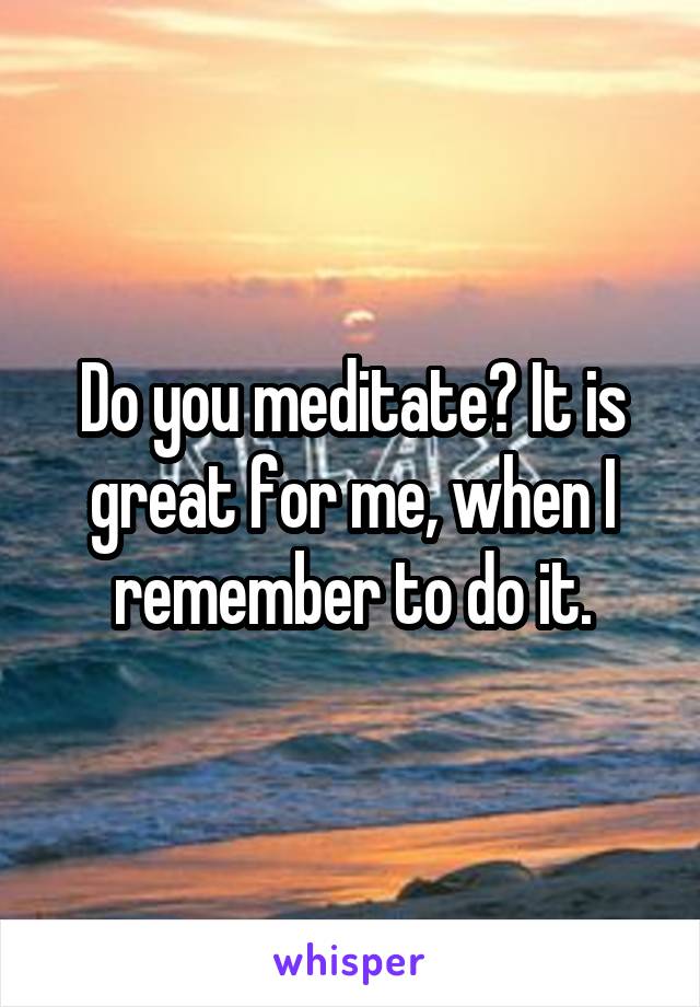 Do you meditate? It is great for me, when I remember to do it.