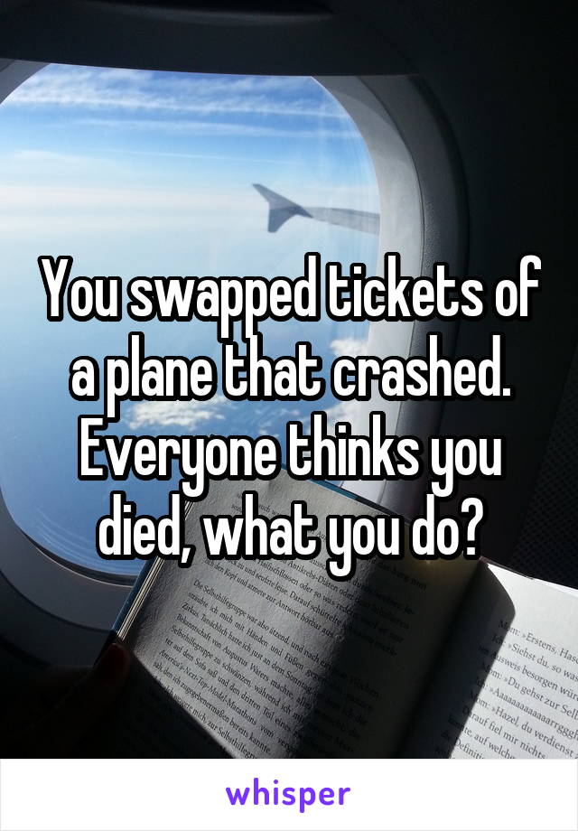 You swapped tickets of a plane that crashed. Everyone thinks you died, what you do?