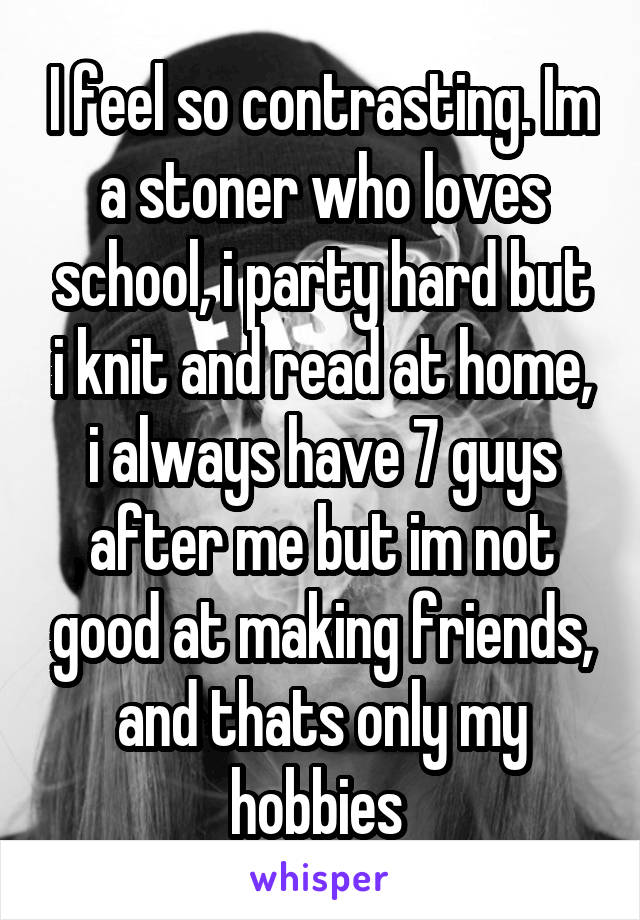 I feel so contrasting. Im a stoner who loves school, i party hard but i knit and read at home, i always have 7 guys after me but im not good at making friends, and thats only my hobbies 