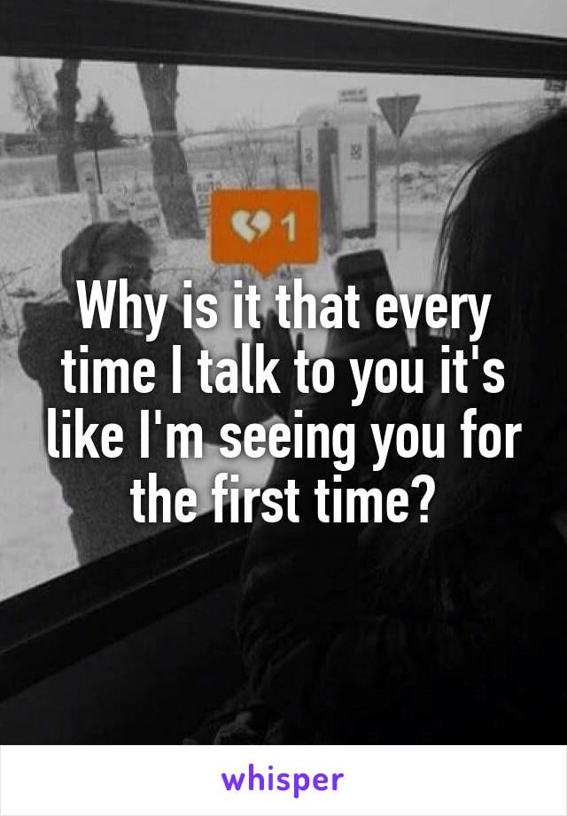 Why is it that every time I talk to you it's like I'm seeing you for the first time?