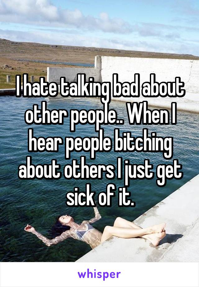 I hate talking bad about other people.. When I hear people bitching about others I just get sick of it.