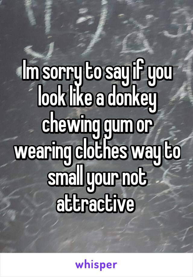 Im sorry to say if you look like a donkey chewing gum or wearing clothes way to small your not attractive 