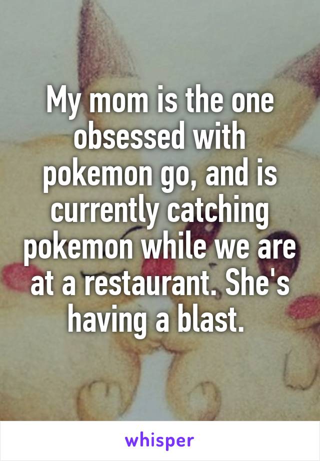 My mom is the one obsessed with pokemon go, and is currently catching pokemon while we are at a restaurant. She's having a blast. 
