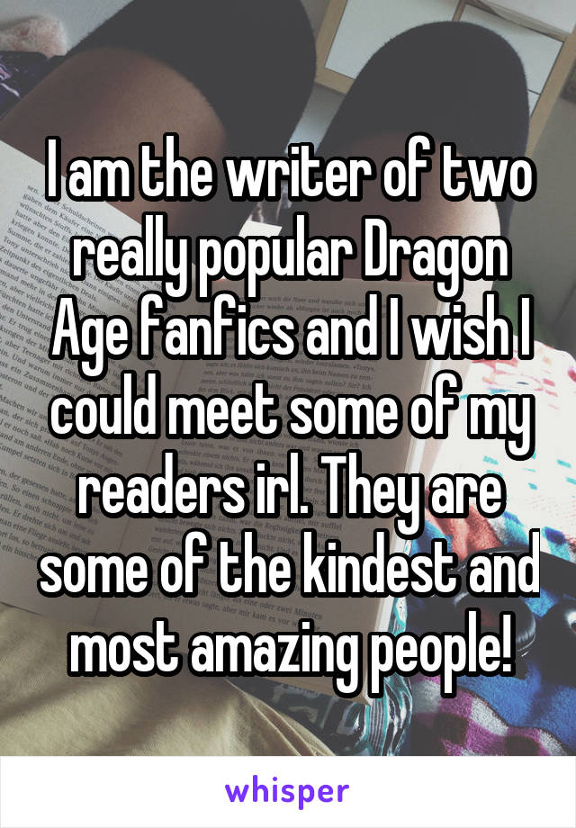 I am the writer of two really popular Dragon Age fanfics and I wish I could meet some of my readers irl. They are some of the kindest and most amazing people!