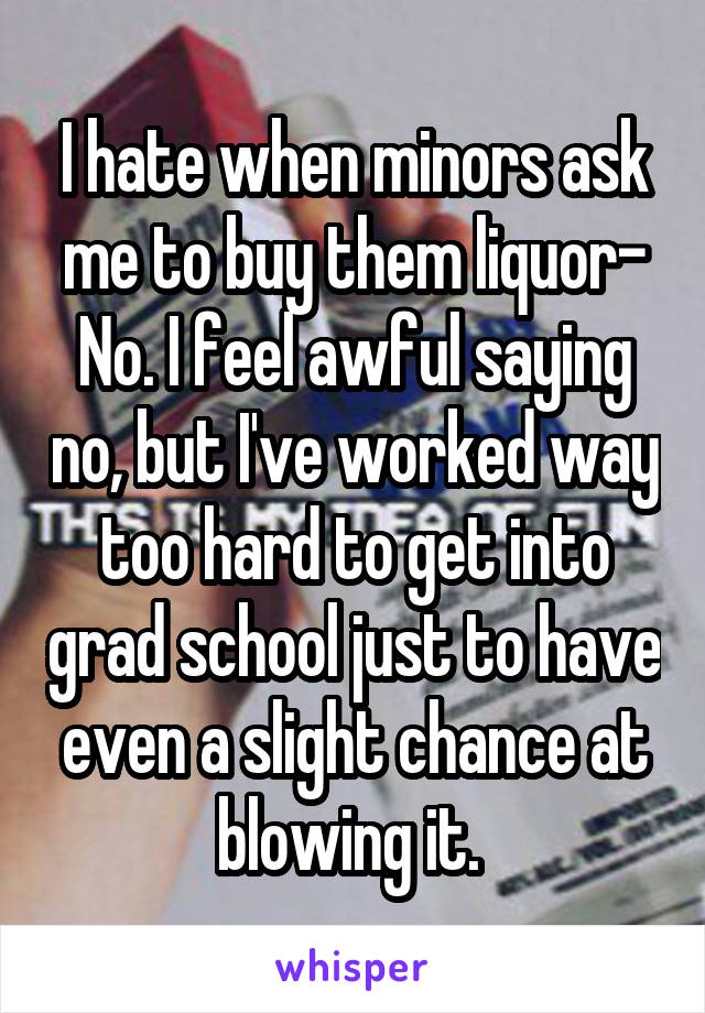 I hate when minors ask me to buy them liquor-
No. I feel awful saying no, but I've worked way too hard to get into grad school just to have even a slight chance at blowing it. 